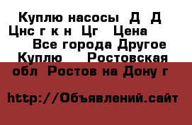 Куплю насосы 1Д, Д, Цнс(г,к,н) Цг › Цена ­ 10 000 - Все города Другое » Куплю   . Ростовская обл.,Ростов-на-Дону г.